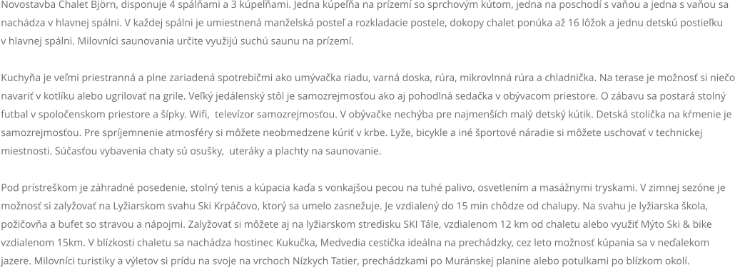 Novostavba Chalet Björn, disponuje 4 spálňami a 3 kúpeľňami. Jedna kúpeľňa na prízemí so sprchovým kútom, jedna na poschodí s vaňou a jedna s vaňou sa nachádza v hlavnej spálni. V každej spálni je umiestnená manželská posteľ a rozkladacie postele, dokopy chalet ponúka až 16 lôžok a jednu detskú postieľku  v hlavnej spálni. Milovníci saunovania určite využijú suchú saunu na prízemí.  Kuchyňa je veľmi priestranná a plne zariadená spotrebičmi ako umývačka riadu, varná doska, rúra, mikrovlnná rúra a chladnička. Na terase je možnosť si niečo navariť v kotlíku alebo ugrilovať na grile. Veľký jedálenský stôl je samozrejmosťou ako aj pohodlná sedačka v obývacom priestore. O zábavu sa postará stolný futbal v spoločenskom priestore a šípky. Wifi,  televízor samozrejmosťou. V obývačke nechýba pre najmenších malý detský kútik. Detská stolička na kŕmenie je samozrejmosťou. Pre spríjemnenie atmosféry si môžete neobmedzene kúriť v krbe. Lyže, bicykle a iné športové náradie si môžete uschovať v technickej miestnosti. Súčasťou vybavenia chaty sú osušky,  uteráky a plachty na saunovanie.  Pod prístreškom je záhradné posedenie, stolný tenis a kúpacia kaďa s vonkajšou pecou na tuhé palivo, osvetlením a masážnymi tryskami. V zimnej sezóne je možnosť si zalyžovať na Lyžiarskom svahu Ski Krpáčovo, ktorý sa umelo zasnežuje. Je vzdialený do 15 min chôdze od chalupy. Na svahu je lyžiarska škola, požičovňa a bufet so stravou a nápojmi. Zalyžovať si môžete aj na lyžiarskom stredisku SKI Tále, vzdialenom 12 km od chaletu alebo využiť Mýto Ski & bike vzdialenom 15km. V blízkosti chaletu sa nachádza hostinec Kukučka, Medvedia cestička ideálna na prechádzky, cez leto možnosť kúpania sa v neďalekom jazere. Milovníci turistiky a výletov si prídu na svoje na vrchoch Nízkych Tatier, prechádzkami po Muránskej planine alebo potulkami po blízkom okolí.